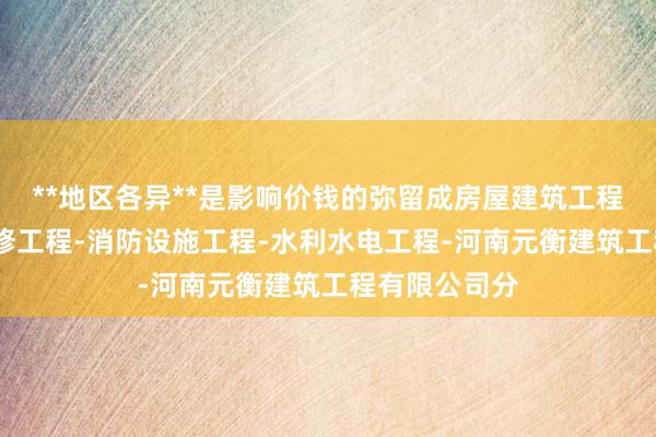 **地区各异**是影响价钱的弥留成房屋建筑工程-建筑装饰装修工程-消防设施工程-水利水电工程-河南元衡建筑工程有限公司分