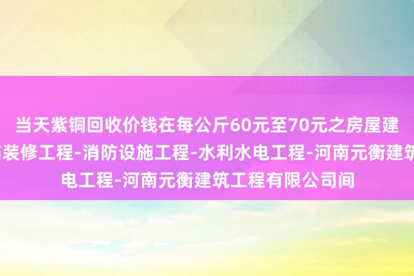 当天紫铜回收价钱在每公斤60元至70元之房屋建筑工程-建筑装饰装修工程-消防设施工程-水利水电工程-河南元衡建筑工程有限公司间