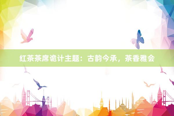 红茶茶席诡计主题：古韵今承，茶香雅会